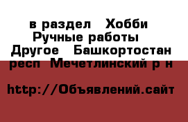  в раздел : Хобби. Ручные работы » Другое . Башкортостан респ.,Мечетлинский р-н